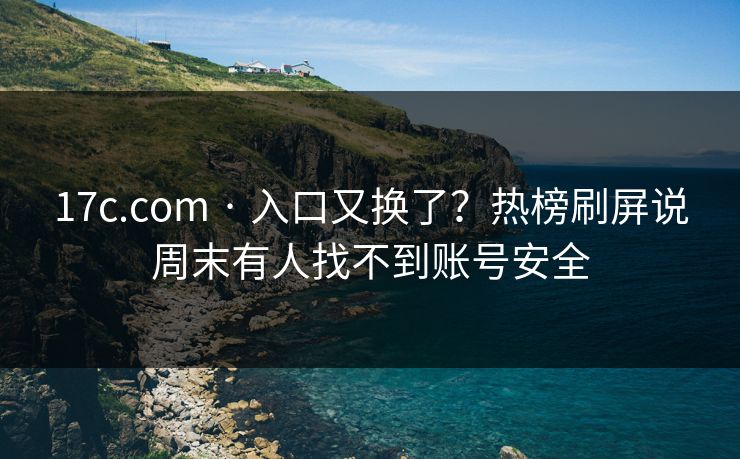 17c.com · 入口又换了?热榜刷屏说周末有人找不到账号安全