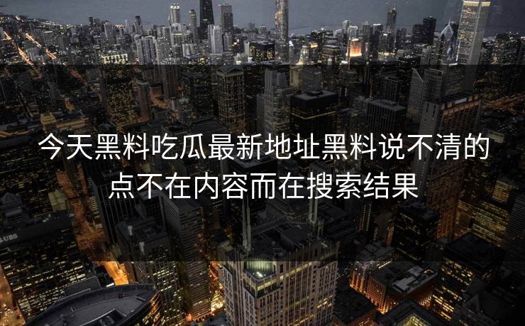 今天黑料吃瓜最新地址黑料说不清的点不在内容而在搜索结果